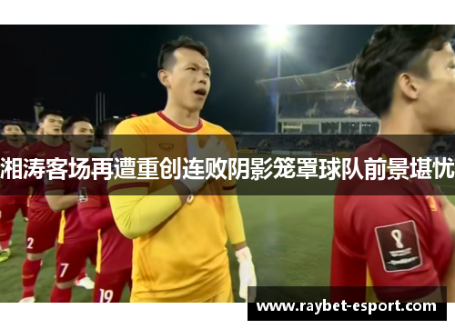 湘涛客场再遭重创连败阴影笼罩球队前景堪忧