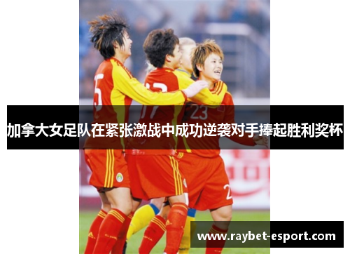 加拿大女足队在紧张激战中成功逆袭对手捧起胜利奖杯