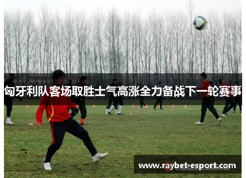 匈牙利队客场取胜士气高涨全力备战下一轮赛事