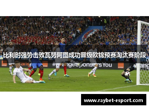 比利时强势击败瓦努阿图成功晋级欧锦预赛淘汰赛阶段