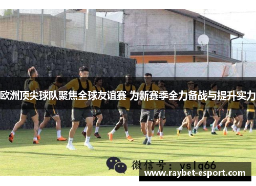 欧洲顶尖球队聚焦全球友谊赛 为新赛季全力备战与提升实力