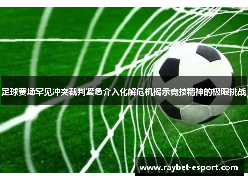 足球赛场罕见冲突裁判紧急介入化解危机揭示竞技精神的极限挑战