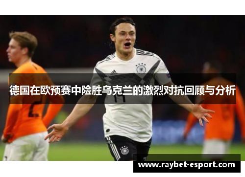 德国在欧预赛中险胜乌克兰的激烈对抗回顾与分析