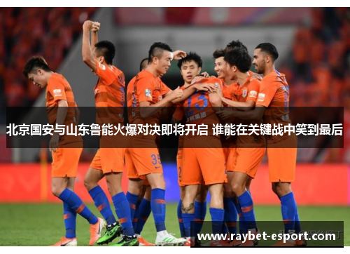 北京国安与山东鲁能火爆对决即将开启 谁能在关键战中笑到最后